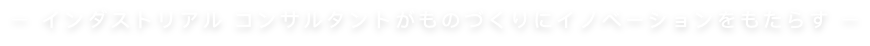 ー インダストリアル コンサルタントがものづくりにイノベーションをもたらす ー